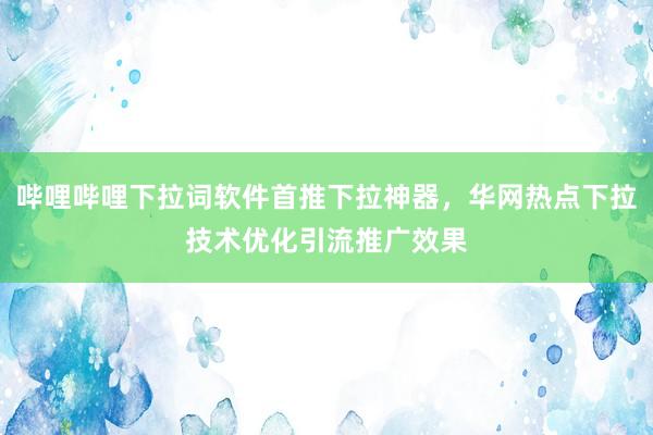 哔哩哔哩下拉词软件首推下拉神器，华网热点下拉技术优化引流推广效果