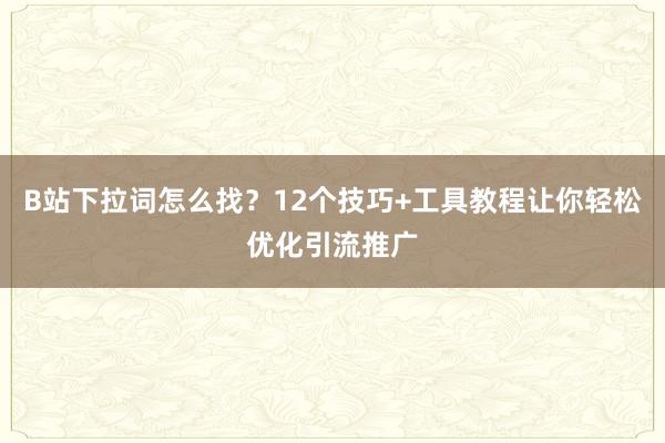 B站下拉词怎么找？12个技巧+工具教程让你轻松优化引流推广