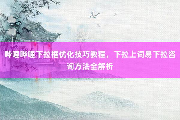 哔哩哔哩下拉框优化技巧教程，下拉上词易下拉咨询方法全解析