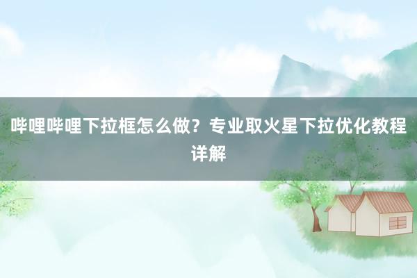 哔哩哔哩下拉框怎么做？专业取火星下拉优化教程详解