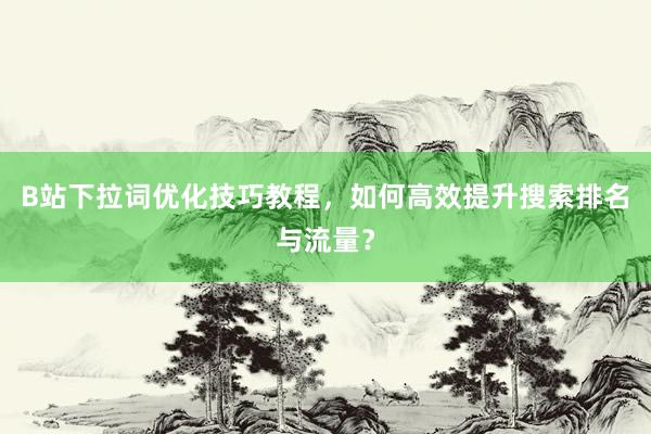 B站下拉词优化技巧教程，如何高效提升搜索排名与流量？