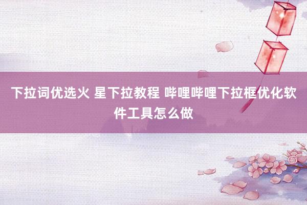 下拉词优选火 星下拉教程 哔哩哔哩下拉框优化软件工具怎么做