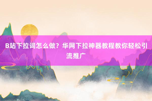 B站下拉词怎么做？华网下拉神器教程教你轻松引流推广