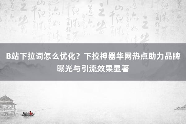 B站下拉词怎么优化？下拉神器华网热点助力品牌曝光与引流效果显著