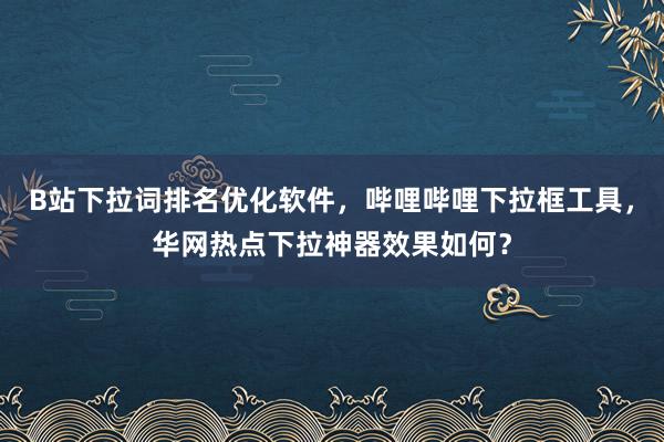 B站下拉词排名优化软件，哔哩哔哩下拉框工具，华网热点下拉神器效果如何？
