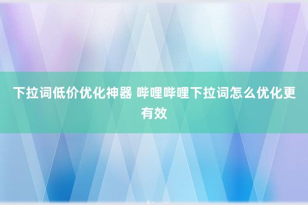 下拉词低价优化神器 哔哩哔哩下拉词怎么优化更有效