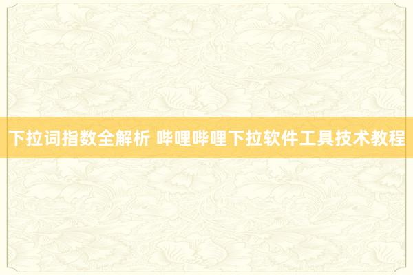 下拉词指数全解析 哔哩哔哩下拉软件工具技术教程
