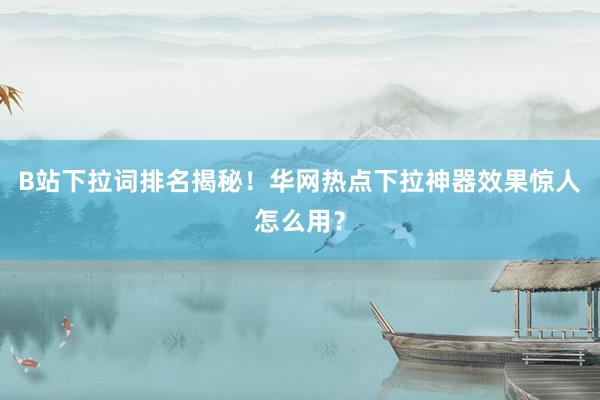 B站下拉词排名揭秘！华网热点下拉神器效果惊人怎么用？