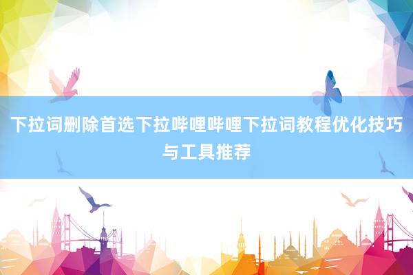 下拉词删除首选下拉哔哩哔哩下拉词教程优化技巧与工具推荐