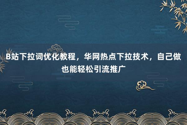 B站下拉词优化教程，华网热点下拉技术，自己做也能轻松引流推广
