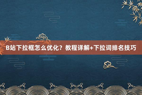 B站下拉框怎么优化？教程详解+下拉词排名技巧