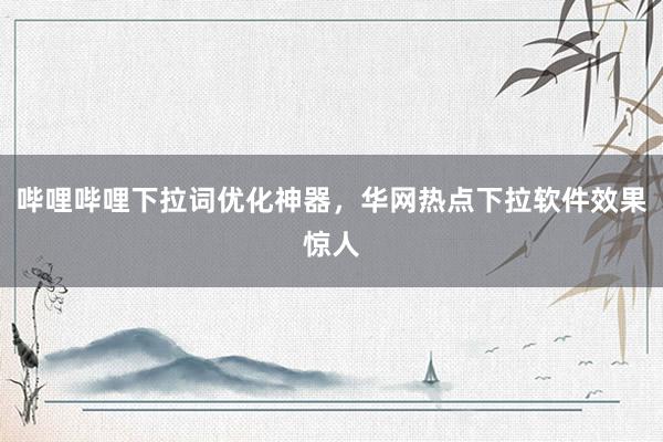 哔哩哔哩下拉词优化神器，华网热点下拉软件效果惊人