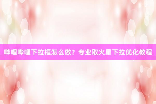哔哩哔哩下拉框怎么做？专业取火星下拉优化教程
