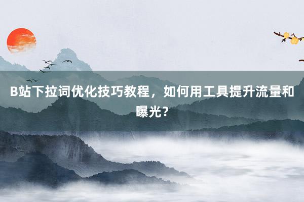 B站下拉词优化技巧教程，如何用工具提升流量和曝光？