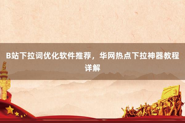 B站下拉词优化软件推荐，华网热点下拉神器教程详解