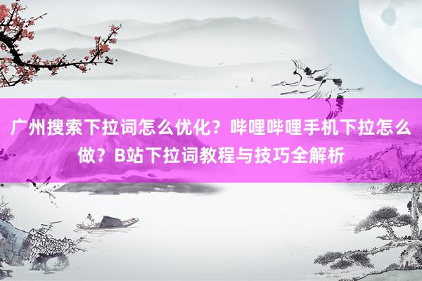广州搜索下拉词怎么优化？哔哩哔哩手机下拉怎么做？B站下拉词教程与技巧全解析