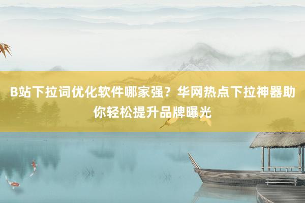 B站下拉词优化软件哪家强？华网热点下拉神器助你轻松提升品牌曝光