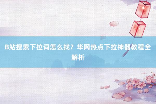 B站搜索下拉词怎么找？华网热点下拉神器教程全解析