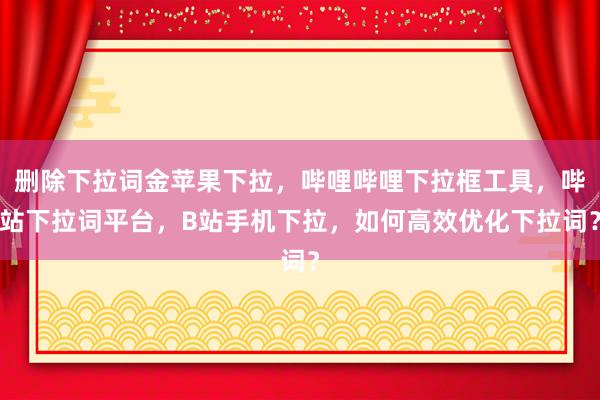 删除下拉词金苹果下拉，哔哩哔哩下拉框工具，哔站下拉词平台，B站手机下拉，如何高效优化下拉词？