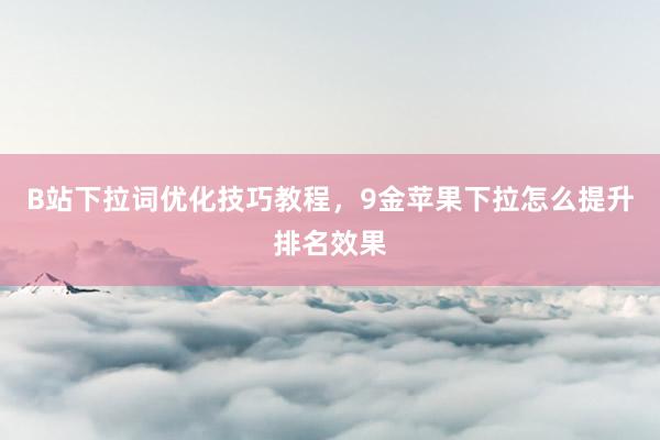 B站下拉词优化技巧教程，9金苹果下拉怎么提升排名效果
