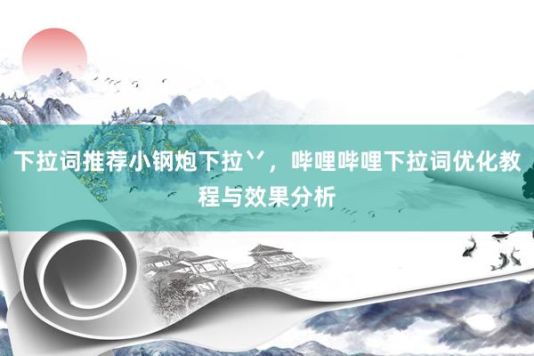 下拉词推荐小钢炮下拉丷，哔哩哔哩下拉词优化教程与效果分析