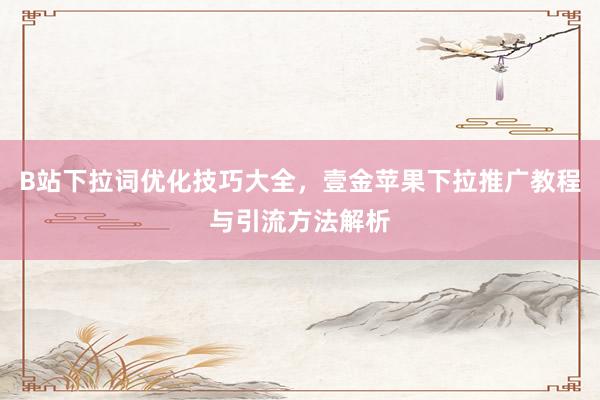 B站下拉词优化技巧大全，壹金苹果下拉推广教程与引流方法解析