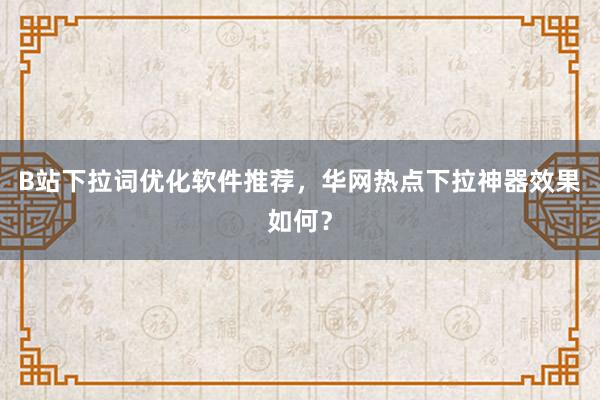 B站下拉词优化软件推荐，华网热点下拉神器效果如何？