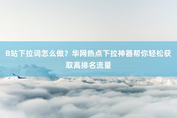 B站下拉词怎么做？华网热点下拉神器帮你轻松获取高排名流量