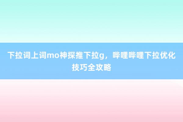 下拉词上词mo神探推下拉g，哔哩哔哩下拉优化技巧全攻略