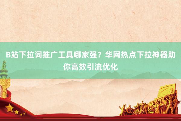 B站下拉词推广工具哪家强？华网热点下拉神器助你高效引流优化