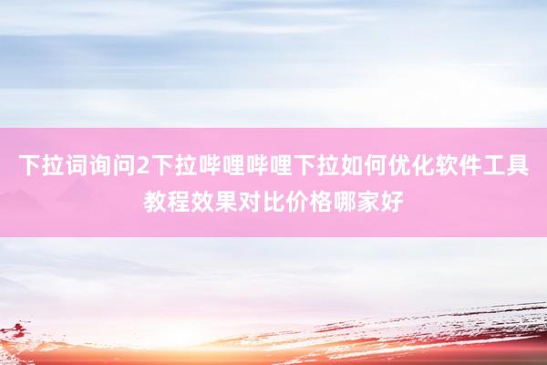 下拉词询问2下拉哔哩哔哩下拉如何优化软件工具教程效果对比价格哪家好