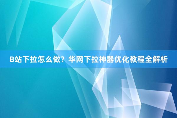 B站下拉怎么做？华网下拉神器优化教程全解析