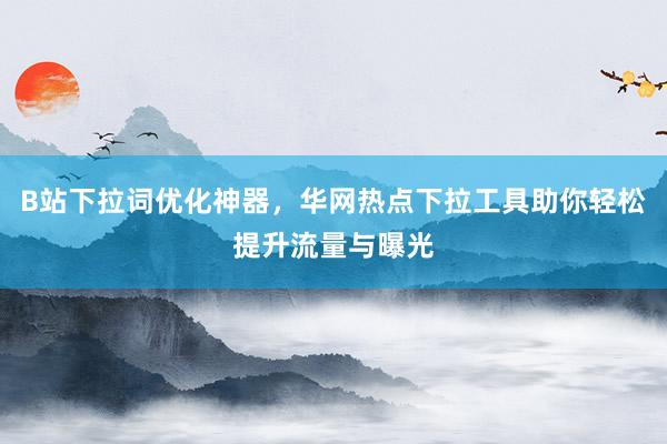 B站下拉词优化神器，华网热点下拉工具助你轻松提升流量与曝光