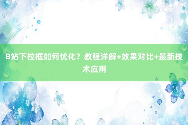 B站下拉框如何优化？教程详解+效果对比+最新技术应用