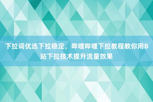 下拉词优选下拉稳定，哔哩哔哩下拉教程教你用B站下拉技术提升流量效果
