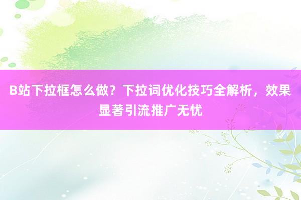B站下拉框怎么做？下拉词优化技巧全解析，效果显著引流推广无忧