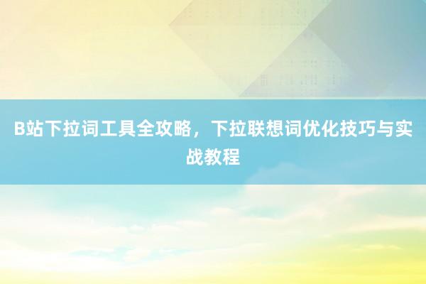 B站下拉词工具全攻略，下拉联想词优化技巧与实战教程