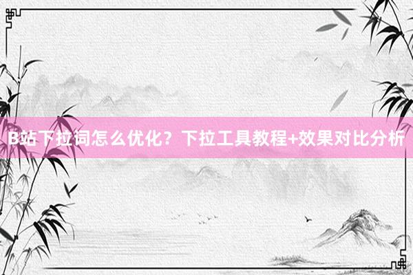 B站下拉词怎么优化？下拉工具教程+效果对比分析