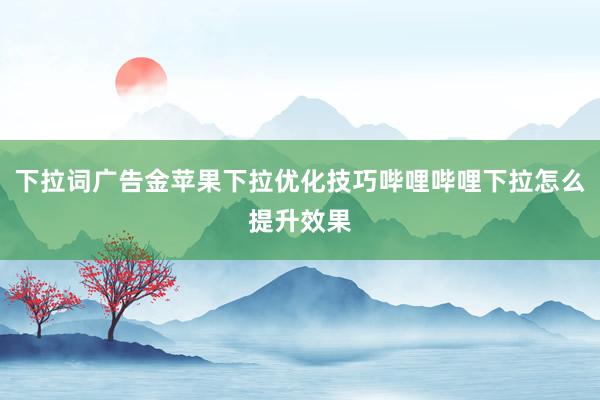 下拉词广告金苹果下拉优化技巧哔哩哔哩下拉怎么提升效果