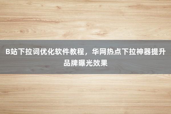 B站下拉词优化软件教程，华网热点下拉神器提升品牌曝光效果