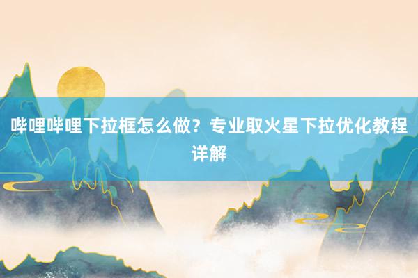 哔哩哔哩下拉框怎么做？专业取火星下拉优化教程详解