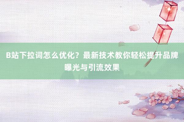 B站下拉词怎么优化？最新技术教你轻松提升品牌曝光与引流效果