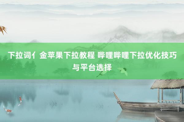 下拉词亻金苹果下拉教程 哔哩哔哩下拉优化技巧与平台选择
