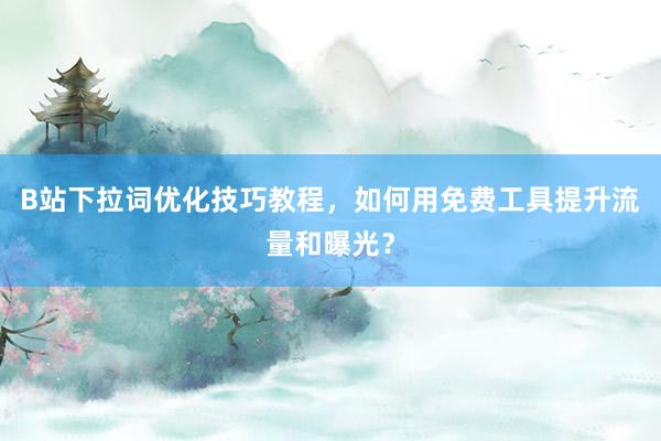 B站下拉词优化技巧教程，如何用免费工具提升流量和曝光？