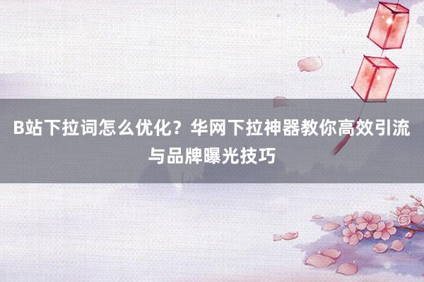 B站下拉词怎么优化？华网下拉神器教你高效引流与品牌曝光技巧