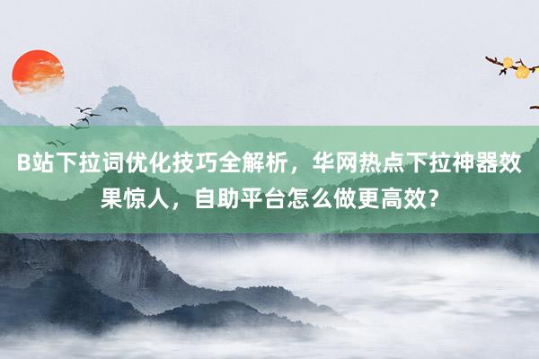 B站下拉词优化技巧全解析，华网热点下拉神器效果惊人，自助平台怎么做更高效？