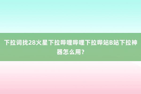 下拉词找28火星下拉哔哩哔哩下拉哔站B站下拉神器怎么用？