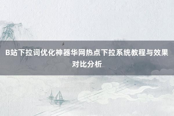 B站下拉词优化神器华网热点下拉系统教程与效果对比分析