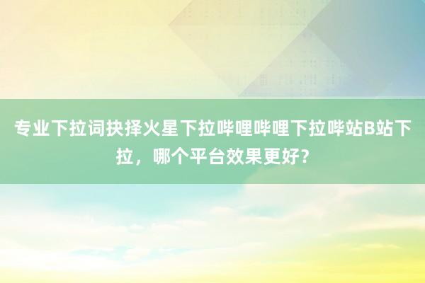 专业下拉词抉择火星下拉哔哩哔哩下拉哔站B站下拉，哪个平台效果更好？