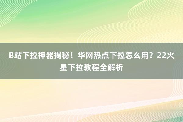 B站下拉神器揭秘！华网热点下拉怎么用？22火星下拉教程全解析